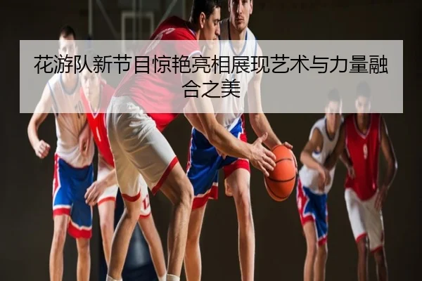 花游队新节目惊艳亮相展现艺术与力量融合之美
