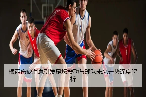 梅西伤缺消息引发足坛震动与球队未来走势深度解析