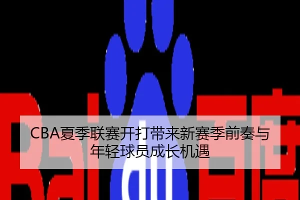 CBA夏季联赛开打带来新赛季前奏与年轻球员成长机遇