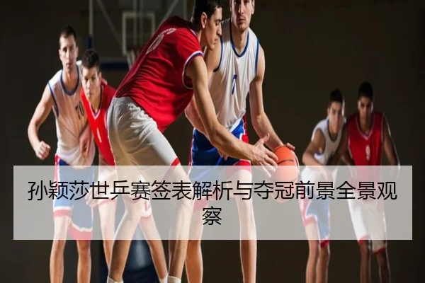 孙颖莎世乒赛签表解析与夺冠前景全景观察