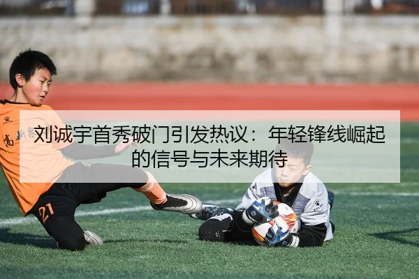 刘诚宇首秀破门引发热议：年轻锋线崛起的信号与未来期待