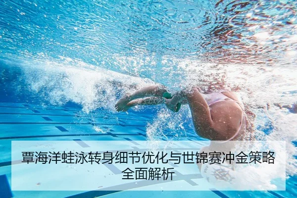 覃海洋蛙泳转身细节优化与世锦赛冲金策略全面解析