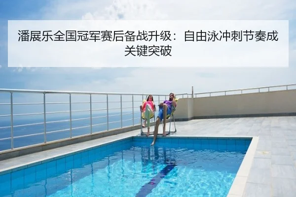 潘展乐全国冠军赛后备战升级：自由泳冲刺节奏成关键突破