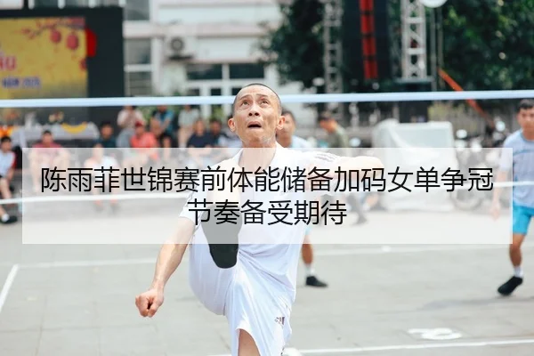 陈雨菲世锦赛前体能储备加码女单争冠节奏备受期待