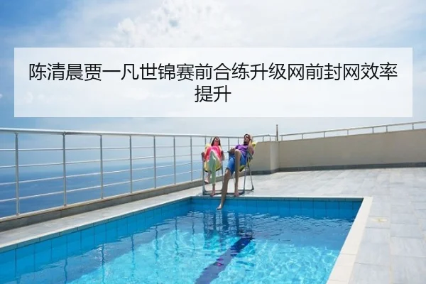 陈清晨贾一凡世锦赛前合练升级网前封网效率提升