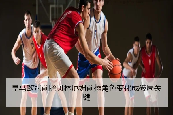 皇马欧冠前瞻贝林厄姆前插角色变化成破局关键