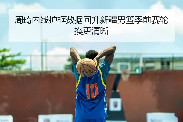 周琦内线护框数据回升新疆男篮季前赛轮换更清晰