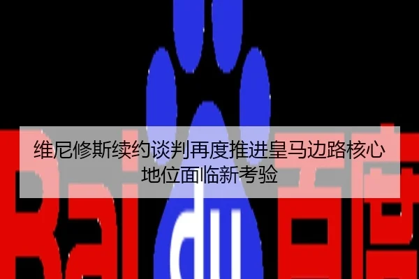 维尼修斯续约谈判再度推进皇马边路核心地位面临新考验